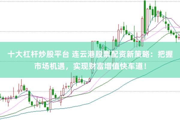 十大杠杆炒股平台 连云港股票配资新策略：把握市场机遇，实现财富增值快车道！