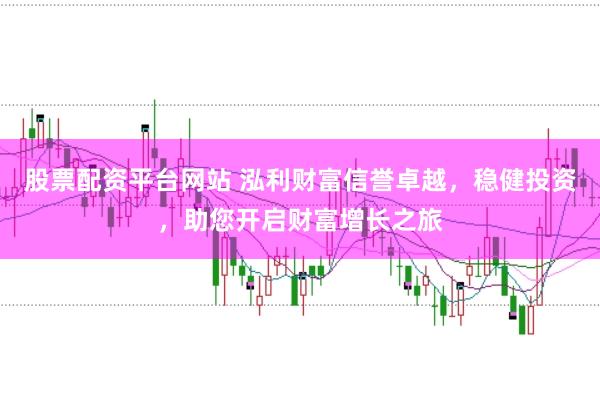 股票配资平台网站 泓利财富信誉卓越，稳健投资，助您开启财富增长之旅