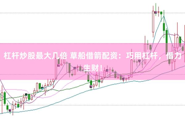 杠杆炒股最大几倍 草船借箭配资：巧用杠杆，借力生财！