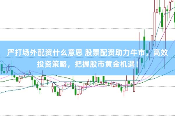 严打场外配资什么意思 股票配资助力牛市，高效投资策略，把握股市黄金机遇！