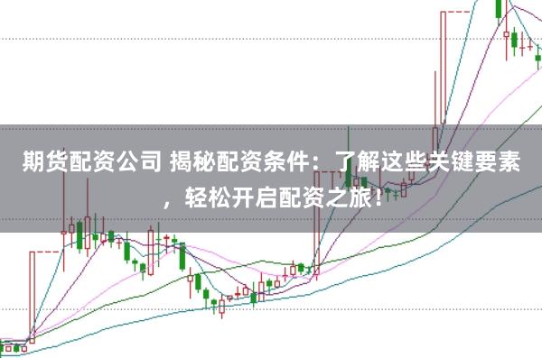 期货配资公司 揭秘配资条件：了解这些关键要素，轻松开启配资之旅！
