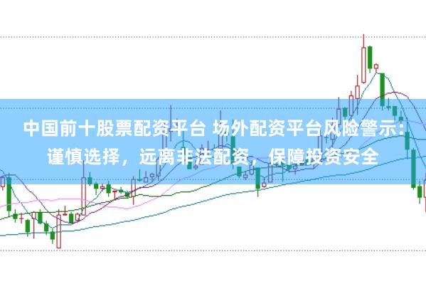 中国前十股票配资平台 场外配资平台风险警示：谨慎选择，远离非法配资，保障投资安全