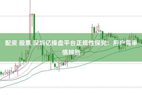 配资 股票 深圳亿操盘平台正规性探究：用户需审慎辨别