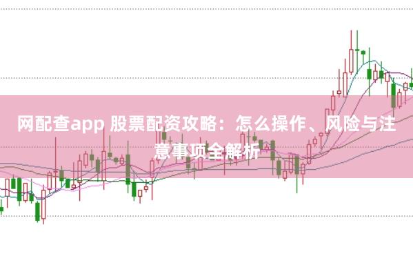 网配查app 股票配资攻略：怎么操作、风险与注意事项全解析