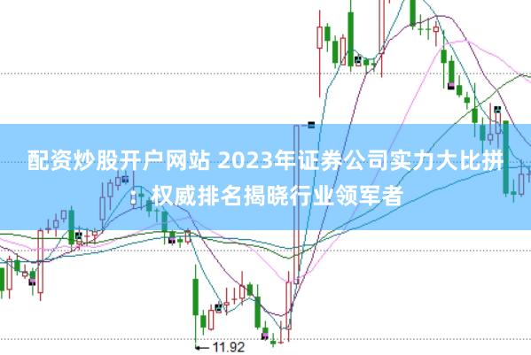 配资炒股开户网站 2023年证券公司实力大比拼：权威排名揭晓行业领军者