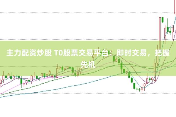 主力配资炒股 T0股票交易平台：即时交易，把握先机