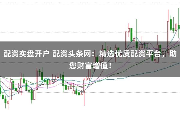 配资实盘开户 配资头条网：精选优质配资平台，助您财富增值！
