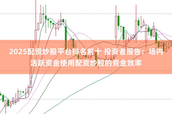 2025配资炒股平台排名前十 投资者报告:场内活跃资金使用配资炒股的资金效率