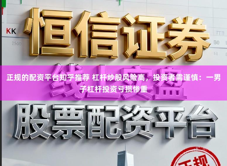 正规的配资平台知乎推荐 杠杆炒股风险高，投资者需谨慎：一男子杠杆投资亏损惨重