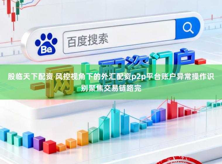 股临天下配资 风控视角下的外汇配资p2p平台账户异常操作识别聚焦交易链路完