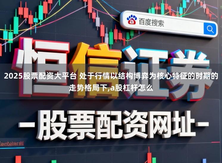 2025股票配资大平台 处于行情以结构博弈为核心特征的时期的走势格局下，a股杠杆怎么
