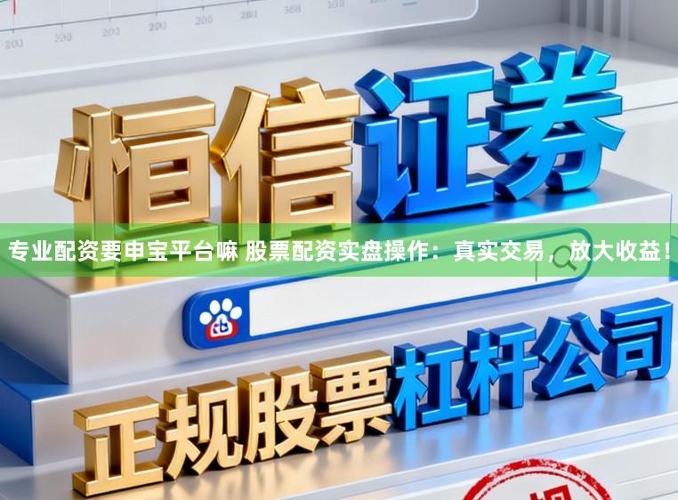 专业配资要申宝平台嘛 股票配资实盘操作：真实交易，放大收益！